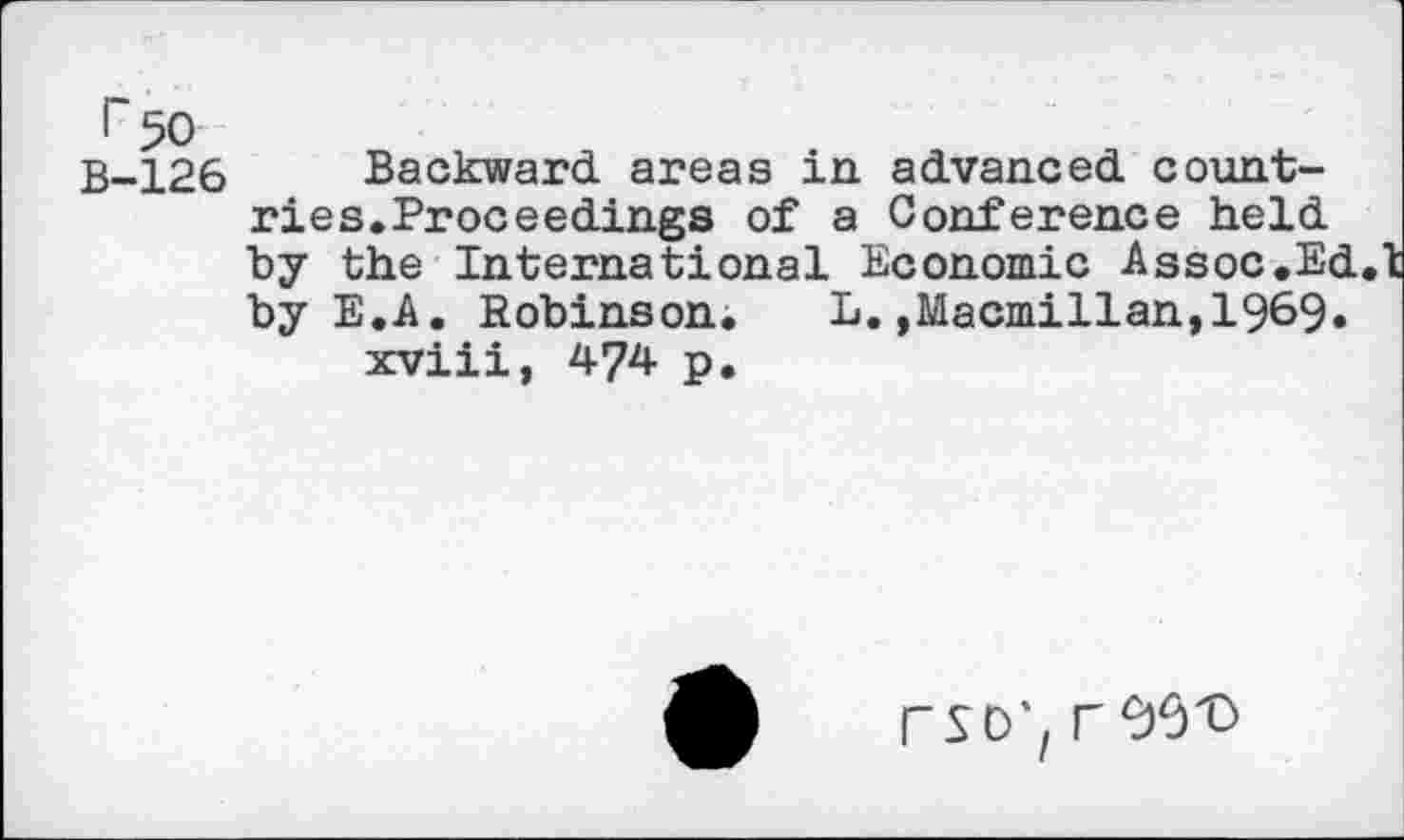 ﻿г 50
В-126 Backward areas in advanced countries. Proceedings of a Conference held by the International Economic Assoc.Ed.l: by E.A. Robinson.	L.,Macmillan,1969.
xviii, 474 p.
PSD', Г